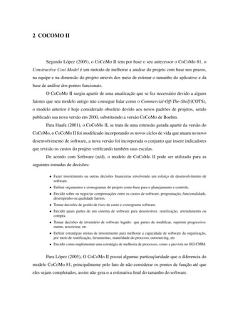 2 COCOMO II
Segundo López (2005), o CoCoMo II tem por base o seu antecessor o CoCoMo 81, o
Constructive Cost Model é um metodo de melhorar a analise do projeto com base nos prazos,
na equipe e na dimensão do projeto através dos meio de estimar o tamanho do aplicativo e da
base de análise dos pontos funcionais.
O CoCoMo II surgiu apartir de uma atualização que se fez necessário devido a alguns
fatores que seu modelo antigo não consegue lidar como o Commercial-Off-The-Shelf(COTS),
o modelo anterior é hoje considerado obsoleto devido aos novos padrões de projetos, sendo
publicado sua nova versão em 2000, substituindo a versão CoCoMo de Boehm.
Para Haufe (2001), o CoCoMo II, se trata de uma extensão gerada apartir da versão do
CoCoMo, o CoCoMo II foi modiﬁcado incorporando os novos ciclos de vida que atuam no novo
desenvolvimento de software, a nova versão foi incorporada o conjunto que insere indicadores
que revisão os custos do projeto veriﬁcando também suas escalas.
De acordo com Software (n/d), o modelo de CoCoMo II pode ser utilizado para as
seguintes tomadas de decisões:
• Fazer investimento ou outras decisões ﬁnanceiras envolvendo um esforço de desenvolvimento de
software.
• Deﬁnir orçamentos e cronogramas do projeto como base para o planejamento e controle.
• Decidir sobre ou negociar compensações entre os custos de software, programação, funcionalidade,
desempenho ou qualidade fatores.
• Tomar decisões de gestão de risco de custo e cronograma software.
• Decidir quais partes de um sistema de software para desenvolver, reutilização, arrendamento ou
compra.
• Tomar decisões de inventário de software legado: que partes de modiﬁcar, suprimir progressiva-
mente, terceirizar, etc
• Deﬁnir estratégias mistas de investimento para melhorar a capacidade de software da organização,
por meio de reutilização, ferramentas, maturidade do processo, outsourcing, etc
• Decidir como implementar uma estratégia de melhoria de processos, como a prevista no SEI CMM.
Para López (2005), O CoCoMo II possui algumas particuçlaridade que o diferencia do
modelo CoCoMo 81, principalmente pelo fato de não considerar os pontos de função até que
eles sejam completados, assim não gera o a estimativa ﬁnal do tamanho do software.
 