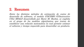 2. Resumen
Entre los distintos métodos de estimación de costes de
desarrollo de software, el modelo COCOMO (COnstructive
COst MOdel) desarrollado por Barry M. Boehm, se engloba
en el grupo de los modelos algorítmicos que tratan de
establecer una relación matemática la cual permite estimar
el esfuerzo y tiempo requerido para desarrollar un producto.
 