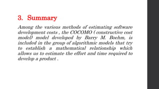 3. Summary
Among the various methods of estimating software
development costs , the COCOMO ( constructive cost
model) model developed by Barry M. Boehm, is
included in the group of algorithmic models that try
to establish a mathematical relationship which
allows us to estimate the effort and time required to
develop a product .
 