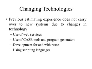 Changing Technologies
• Previous estimating experience does not carry
over to new systems due to changes in
technology
– Use of web services
– Use of CASE tools and program generators
– Development for and with reuse
– Using scripting languages
 