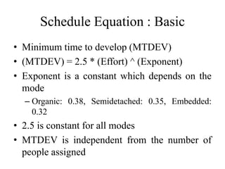 Schedule Equation : Basic
• Minimum time to develop (MTDEV)
• (MTDEV) = 2.5 * (Effort) ^ (Exponent)
• Exponent is a constant which depends on the
mode
– Organic: 0.38, Semidetached: 0.35, Embedded:
0.32
• 2.5 is constant for all modes
• MTDEV is independent from the number of
people assigned
 