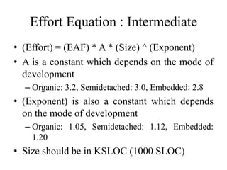 Effort Equation : Intermediate
• (Effort) = (EAF) * A * (Size) ^ (Exponent)
• A is a constant which depends on the mode of
development
– Organic: 3.2, Semidetached: 3.0, Embedded: 2.8
• (Exponent) is also a constant which depends
on the mode of development
– Organic: 1.05, Semidetached: 1.12, Embedded:
1.20
• Size should be in KSLOC (1000 SLOC)
 