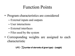 Function Points
• Program characteristics are considered
– External inputs and outputs
– User interactions
– External interfaces
– Files used by the system
• Corresponding weights are assigned to each
characteristic
 