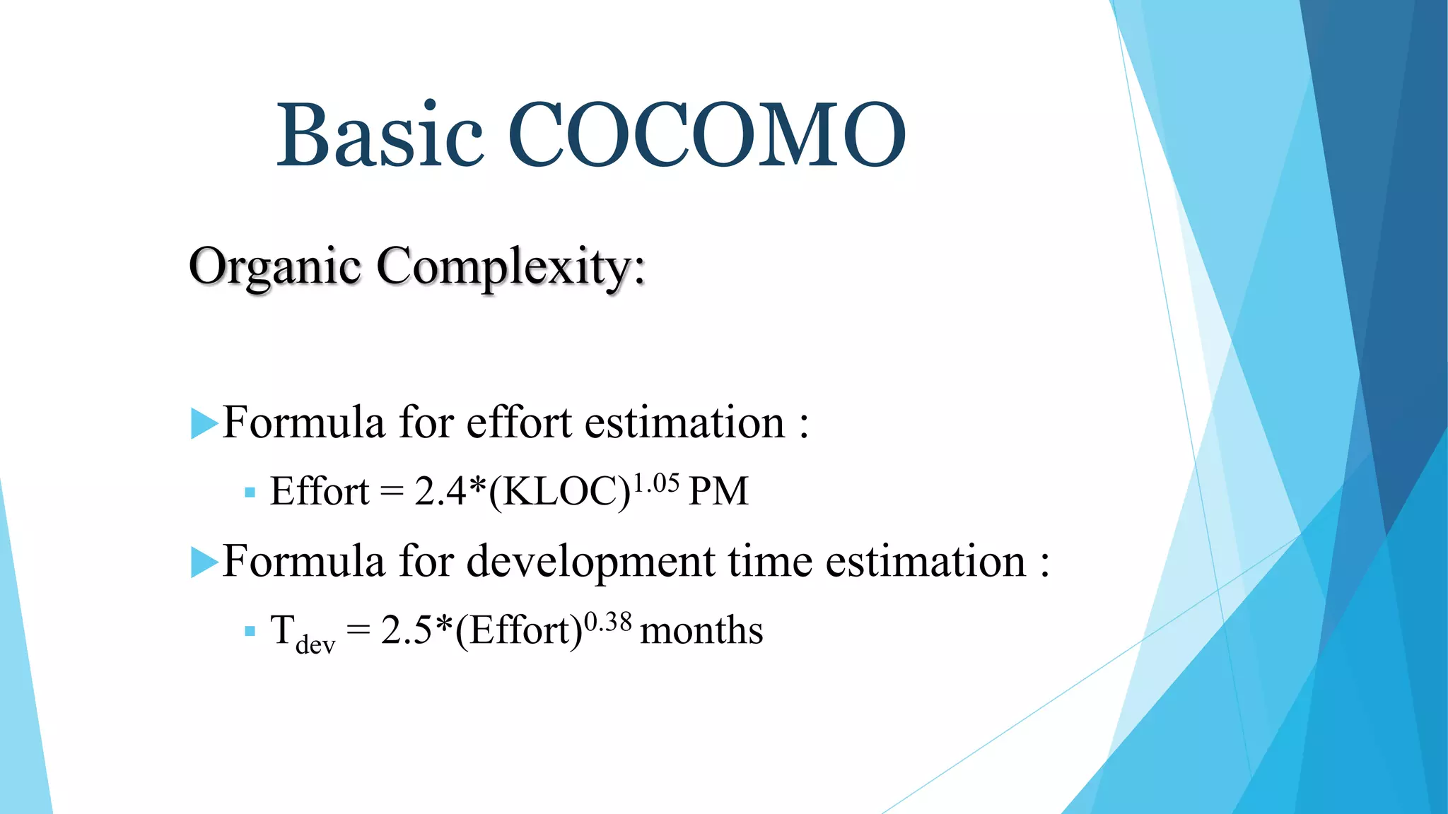 Basic COCOMO
Organic Complexity:
Formula for effort estimation :
 Effort = 2.4*(KLOC)1.05 PM
Formula for development time estimation :
 Tdev = 2.5*(Effort)0.38 months
 