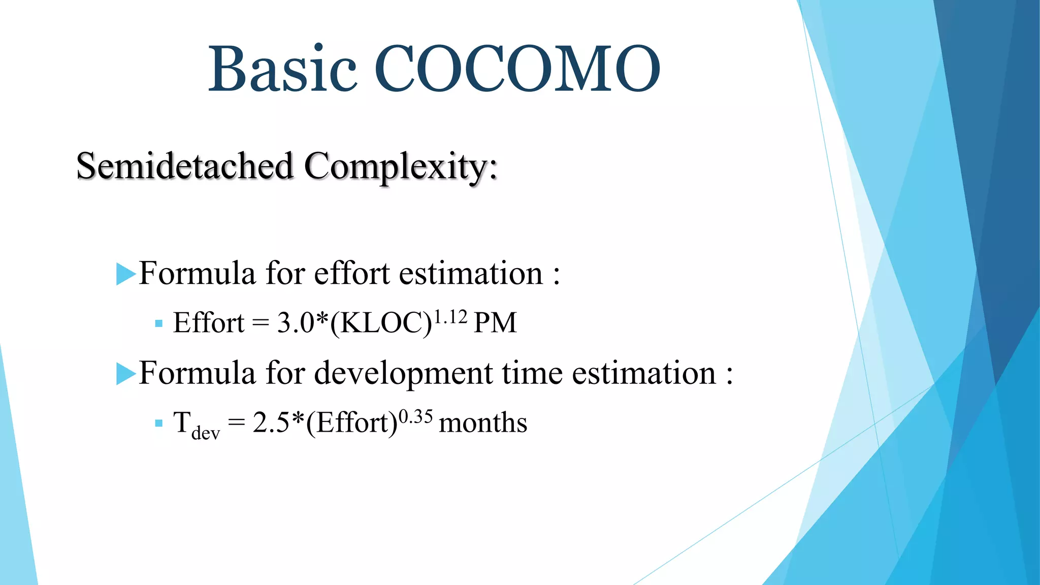 Basic COCOMO
Semidetached Complexity:
Formula for effort estimation :
 Effort = 3.0*(KLOC)1.12 PM
Formula for development time estimation :
 Tdev = 2.5*(Effort)0.35 months
 