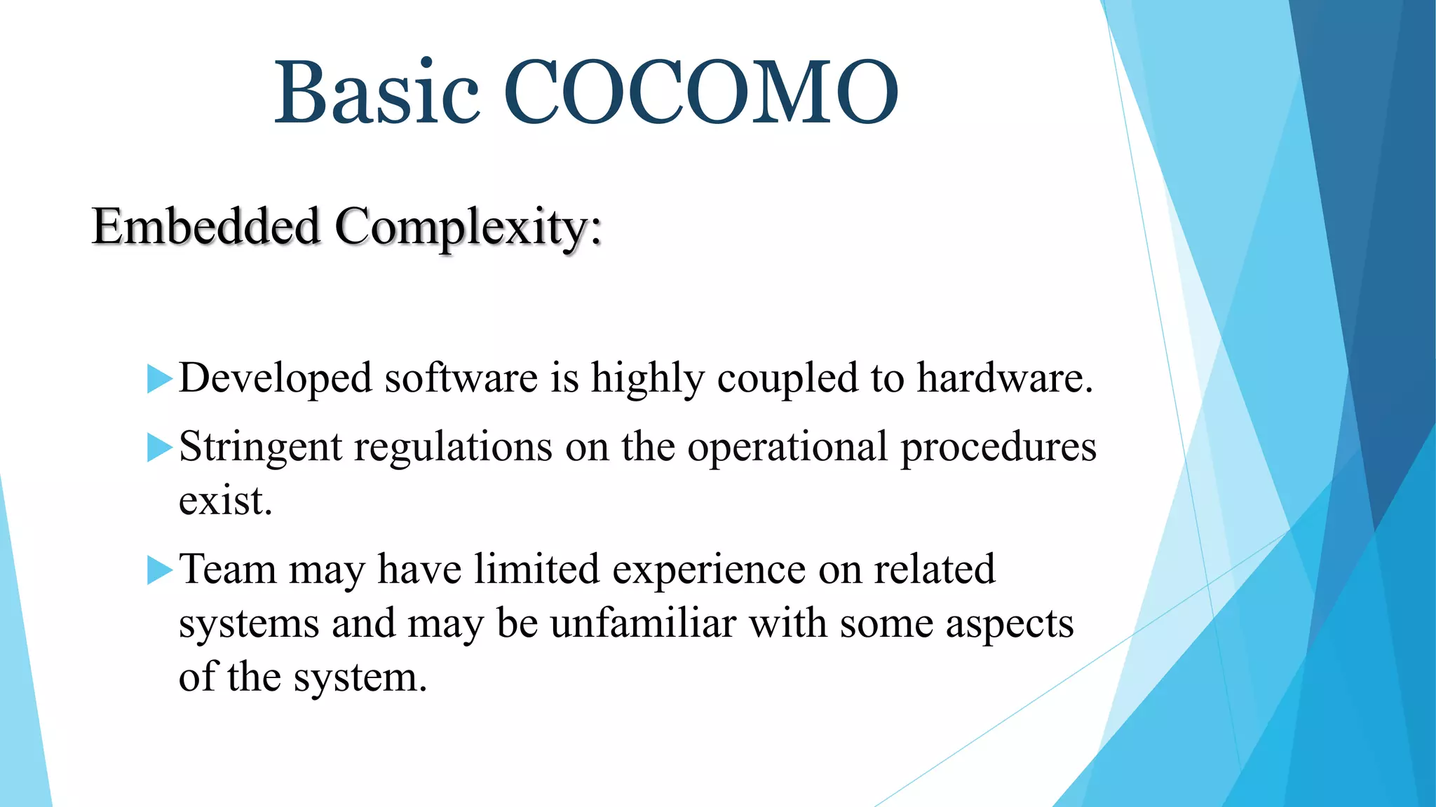 Basic COCOMO
Embedded Complexity:
Developed software is highly coupled to hardware.
Stringent regulations on the operational procedures
exist.
Team may have limited experience on related
systems and may be unfamiliar with some aspects
of the system.
 