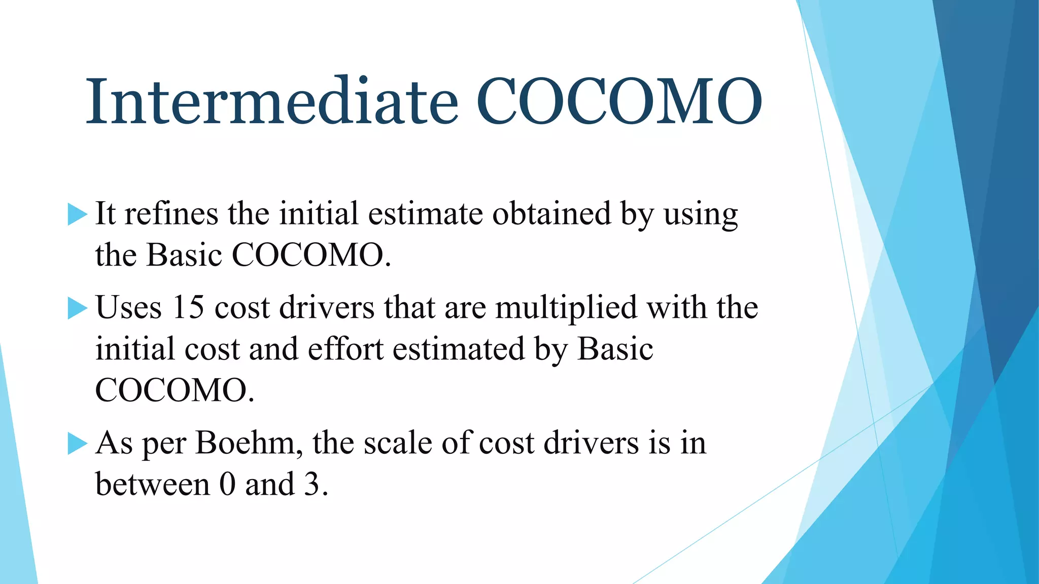 Intermediate COCOMO
 It refines the initial estimate obtained by using
the Basic COCOMO.
 Uses 15 cost drivers that are multiplied with the
initial cost and effort estimated by Basic
COCOMO.
 As per Boehm, the scale of cost drivers is in
between 0 and 3.
 