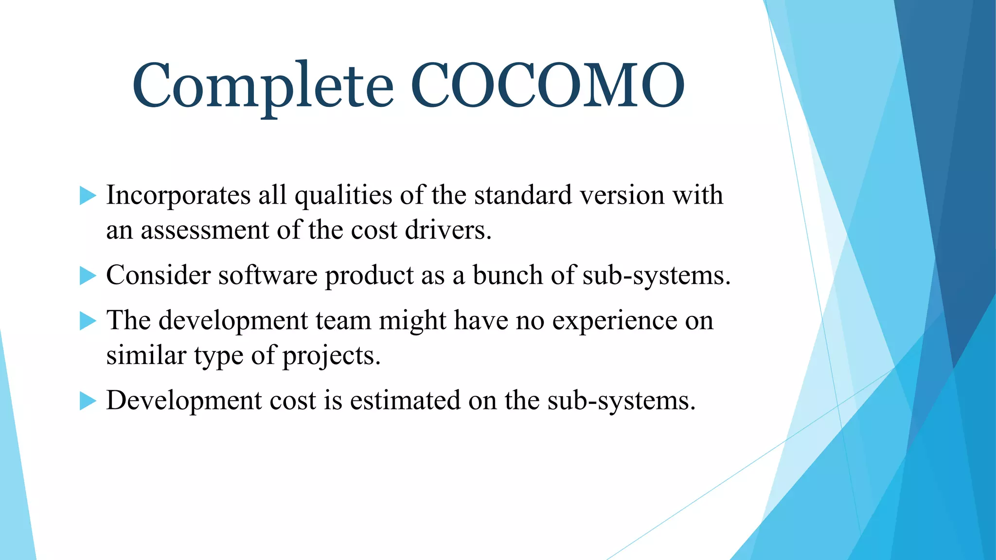 Complete COCOMO
 Incorporates all qualities of the standard version with
an assessment of the cost drivers.
 Consider software product as a bunch of sub-systems.
 The development team might have no experience on
similar type of projects.
 Development cost is estimated on the sub-systems.
 