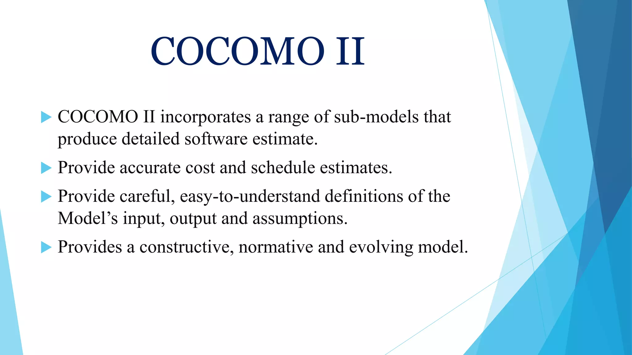 COCOMO II
 COCOMO II incorporates a range of sub-models that
produce detailed software estimate.
 Provide accurate cost and schedule estimates.
 Provide careful, easy-to-understand definitions of the
Model’s input, output and assumptions.
 Provides a constructive, normative and evolving model.
 
