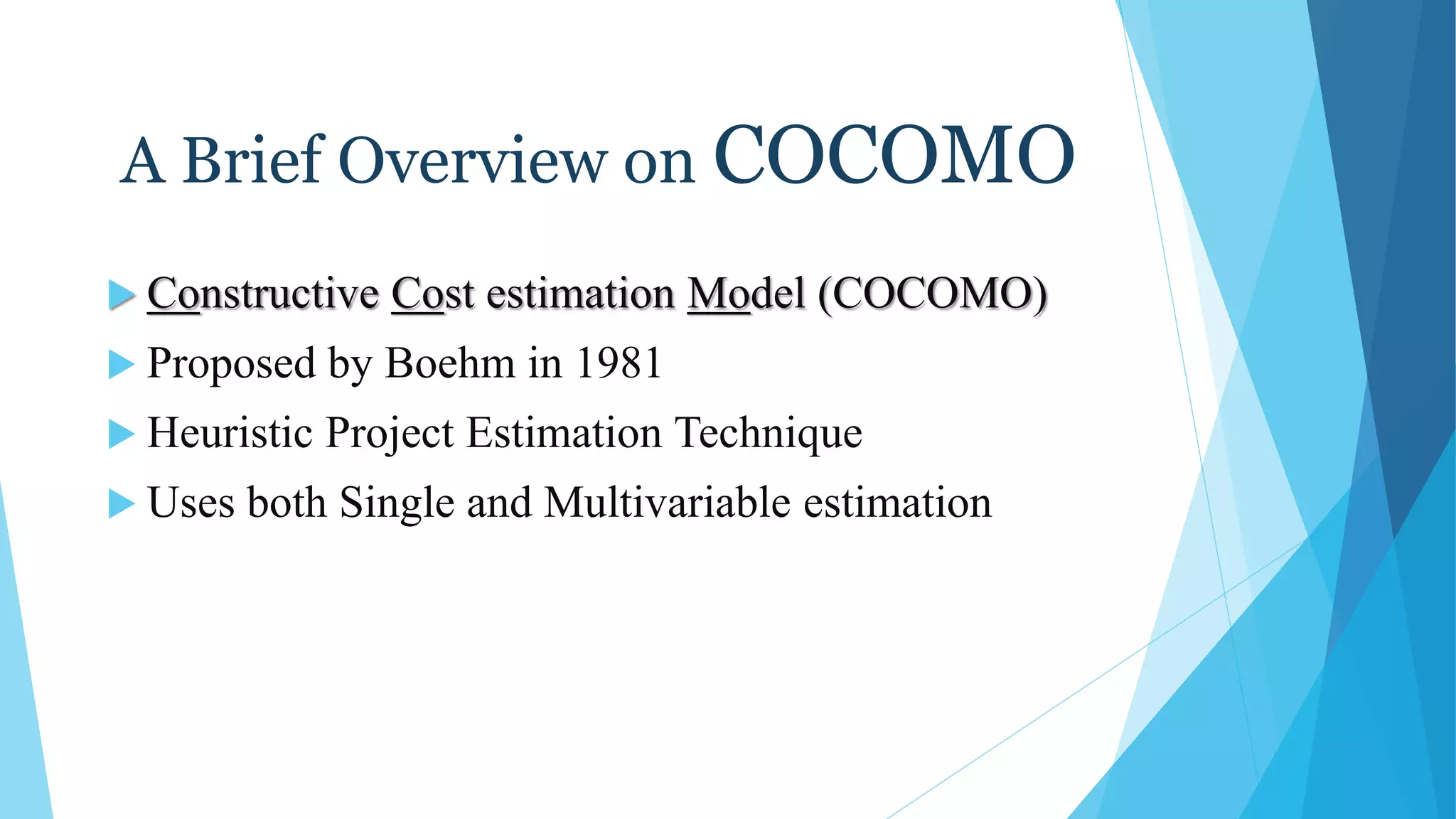 A Brief Overview on COCOMO
 Constructive Cost estimation Model (COCOMO)
 Proposed by Boehm in 1981
 Heuristic Project Estimation Technique
 Uses both Single and Multivariable estimation
 