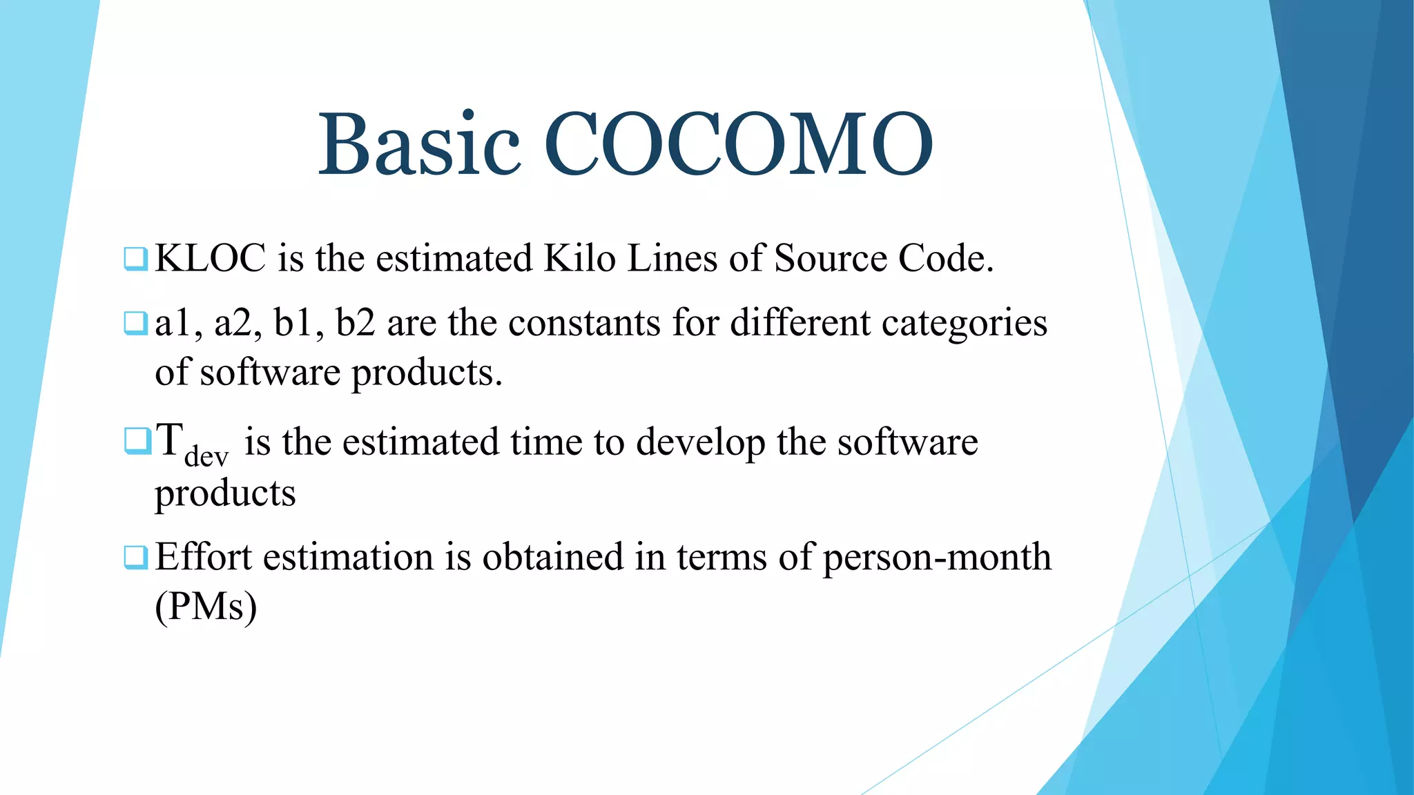 Basic COCOMO
KLOC is the estimated Kilo Lines of Source Code.
a1, a2, b1, b2 are the constants for different categories
of software products.
Tdev is the estimated time to develop the software
products
Effort estimation is obtained in terms of person-month
(PMs)
 