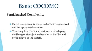 Basic COCOMO
Semidetached Complexity:
Development team is comprised of both experienced
and in-experienced members
Team may have limited experience in developing
similar type of project and may be unfamiliar with
some aspects of the system.
 