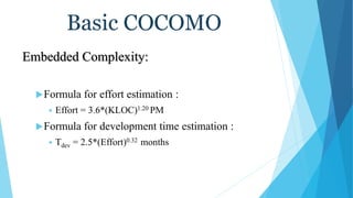 Basic COCOMO
Embedded Complexity:
Formula for effort estimation :
 Effort = 3.6*(KLOC)1.20 PM
Formula for development time estimation :
 Tdev = 2.5*(Effort)0.32 months
 