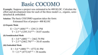 Basic COCOMO
Example: Suppose a project was estimated to be 400 KLOC. Calculate the
effort and development time for each of the three model i.e., organic, semi-
detached & embedded.
Solution: The basic COCOMO equation takes the form:
Estimated Size of project= 400 KLOC
(i) Organic Mode
E = 2.4 * (400)1.05 = 1295.31 PM
T = 2.5 * (1295.31)0.38 = 38.07 months
(ii) Semidetached Mode
E = 3.0 * (400)1.12 = 2462.79 PM
T = 2.5 * (2462.79)0.35 = 38.45 months
(iii) Embedded Mode
E = 3.6 * (400)1.20 = 4772.81 PM
T = 2.5 * (4772.8)0.32 = 38 months
 