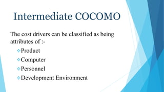 Intermediate COCOMO
The cost drivers can be classified as being
attributes of :-
Product
Computer
Personnel
Development Environment
 
