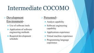 Intermediate COCOMO
 Development
Environment-
 Use of software tools
 Application of software
engineering methods
 Required development
schedule
 Personnel-
 Analyst capability
 Software engineering
capability
 Applications experience
 Virtual machine experience
 Programming language
experience
 