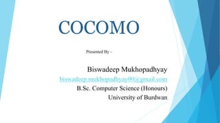 COCOMO
Presented By -
Biswadeep Mukhopadhyay
biswadeep.mukhopadhyay00@gmail.com
B.Sc. Computer Science (Honours)
University of Burdwan
 
