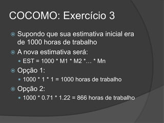 COCOMO: Exercício 3
 Supondo que sua estimativa inicial era
de 1000 horas de trabalho
 A nova estimativa será:
 EST = 1000 * M1 * M2 *… * Mn
 Opção 1:
 1000 * 1 * 1 = 1000 horas de trabalho
 Opção 2:
 1000 * 0.71 * 1.22 = 866 horas de trabalho
 