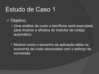 Estudo de Caso 1
 Objetivo:
 Uma análise de custo e beníficios será executada
para mostrar a eficácia do tradutor de código
automático.
 Mostrar como o tamanho da aplicação afeta na
economia de custo associados com o esforço da
conversão
 