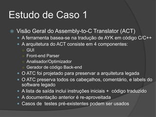 Estudo de Caso 1
 Visão Geral do Assembly-to-C Translator (ACT)
 A ferramenta basea-se na tradução de AYK em código C/C++
 A arquitetura do ACT consiste em 4 componentes:
○ GUI
○ Front-end Parser
○ Analisador/Optimizador
○ Gerador de código Back-end
 O ATC foi projetado para preservar a arquitetura legada
 O ATC preserva todos os cabeçalhos, comentário, e labels do
software legado
 A lista de saída inclui instruções iniciais + código traduzido
 A documentação anterior é re-aproveitada
 Casos de testes pré-existentes podem ser usados
 