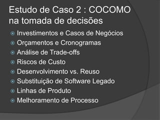 Estudo de Caso 2 : COCOMO
na tomada de decisões
 Investimentos e Casos de Negócios
 Orçamentos e Cronogramas
 Análise de Trade-offs
 Riscos de Custo
 Desenvolvimento vs. Reuso
 Substituição de Software Legado
 Linhas de Produto
 Melhoramento de Processo
 