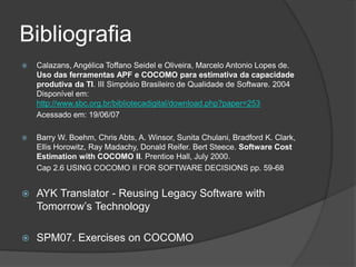 Bibliografia
 Calazans, Angélica Toffano Seidel e Oliveira, Marcelo Antonio Lopes de.
Uso das ferramentas APF e COCOMO para estimativa da capacidade
produtiva da TI. III Simpósio Brasileiro de Qualidade de Software. 2004
Disponível em:
http://www.sbc.org.br/bibliotecadigital/download.php?paper=253
Acessado em: 19/06/07
 Barry W. Boehm, Chris Abts, A. Winsor, Sunita Chulani, Bradford K. Clark,
Ellis Horowitz, Ray Madachy, Donald Reifer. Bert Steece. Software Cost
Estimation with COCOMO II. Prentice Hall, July 2000.
Cap 2.6 USING COCOMO II FOR SOFTWARE DECISIONS pp. 59-68
 AYK Translator - Reusing Legacy Software with
Tomorrow’s Technology
 SPM07. Exercises on COCOMO
 