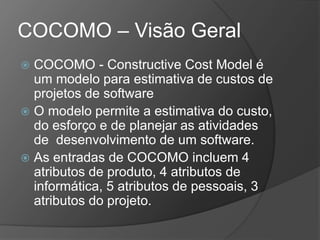 COCOMO – Visão Geral
 COCOMO - Constructive Cost Model é
um modelo para estimativa de custos de
projetos de software
 O modelo permite a estimativa do custo,
do esforço e de planejar as atividades
de desenvolvimento de um software.
 As entradas de COCOMO incluem 4
atributos de produto, 4 atributos de
informática, 5 atributos de pessoais, 3
atributos do projeto.
 