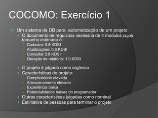 COCOMO: Exercício 1
 Um sistema de DB para automatização de um projeto
 O documento de requisitos necessita de 4 modulos,cujos
tamanho estimado é:
○ Cadastro: 0.6 KDSI
○ Atualizações: 0.6 KDSI
○ Consultar 0.8 KDSI
○ Geração de relatório: 1.0 KDSI
 O projeto é julgado como orgânico
 Características do projeto:
○ Complexidade elevada
○ Armazenamento elevado
○ Experiência baixa
○ Potencialidades baixas do programador
 Outras características julgadas como nominal
 Estimativa de pessoas para terminar o projeto
 