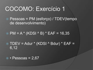 COCOMO: Exercício 1
 Pessoas = PM (esforço) / TDEV(tempo
de desenvolvimento)
 PM = A * (KDSI ^ B) * EAF = 16,35
 TDEV = Adur * (KDSI ^ Bdur) * EAF =
6,12
 • Pessoas = 2,67
 