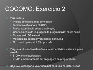 COCOMO: Exercício 2
 Parâmetros
 Projeto complexo, mas conhecido
 Tamanho estimado = 96 KDSI
 Pouca experiência sobre a aplicação
 Conhecimento da linguagem de programação: muito baixo
 Tamanho do DB elevado
 Metodologia de desenvolvimento: nenhuma
 O custo do pessoal é $3K por mês
 Pergunta - Usando estimativas intermediárias, valeria a pena
investir:
 $100K em metodologias
 $120K em treinamento em linguagem de programação
 Objetivo: Alcançar o valor nominal para tais características
 