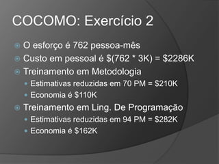 COCOMO: Exercício 2
 O esforço é 762 pessoa-mês
 Custo em pessoal é $(762 * 3K) = $2286K
 Treinamento em Metodologia
 Estimativas reduzidas em 70 PM = $210K
 Economia é $110K
 Treinamento em Ling. De Programação
 Estimativas reduzidas em 94 PM = $282K
 Economia é $162K
 