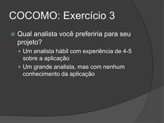 COCOMO: Exercício 3
 Qual analista você preferiria para seu
projeto?
 Um analista hábil com experiência de 4-5
sobre a aplicação
 Um grande analista, mas com nenhum
conhecimento da aplicação
 