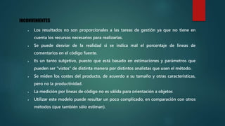 INCONVENIENTES
 Los resultados no son proporcionales a las tareas de gestión ya que no tiene en
cuenta los recursos necesarios para realizarlas.
 Se puede desviar de la realidad si se indica mal el porcentaje de líneas de
comentarios en el código fuente.
 Es un tanto subjetivo, puesto que está basado en estimaciones y parámetros que
pueden ser "vistos" de distinta manera por distintos analistas que usen el método.
 Se miden los costes del producto, de acuerdo a su tamaño y otras características,
pero no la productividad.
 La medición por líneas de código no es válida para orientación a objetos
 Utilizar este modelo puede resultar un poco complicado, en comparación con otros
métodos (que también sólo estiman).
 