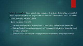  Modo Semiacoplado: Es un modelo para productos de software de tamaño y complejidad
media. Las características de los proyectos se consideran intermedias a las de los modos
Orgánico y Empotrado. Esto implica:
Que el equipo de desarrollo:
 Tiene un nivel intermedio de experiencia y conocimiento del sistema en desarrollo.
 Está conformado por algunas personas con vasta experiencia y otras inexpertas en el
campo de aplicación.
 Está constituido por personas con amplios conocimientos sólo en algunos aspectos.
 