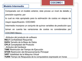 COCOMO I
Modelo Intermedio
Comparado con el modelo anterior, éste provee un nivel de detalle y
precisión superior, por
lo cual es más apropiado para la estimación de costos en etapas de
mayor especificación. COCOMO
Intermedio incorpora un conjunto de quince variables de predicción que
toman en cuenta las variaciones de costos no consideradas por
COCOMO Básico.
Atributos del producto de software
RELY Confiabilidad Requerida
DATA Tamaño de la Base de Datos
CPLX Complejidad del Producto
Atributos del hardware
TIME Restricción del Tiempo de Ejecución
STOR Restricción del Almacenamiento Principal
VIRT Volatilidad de la Máquina Virtual
TURN Tiempo de Respuesta de la computadora expresado en horas
 