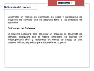 COCOMO II
Definición del modelo
Desarrollar un modelo de estimación de costo y cronograma de
proyectos de software que se adaptara tanto a las prácticas de
desarrollo
Estimación del Esfuerzo
El esfuerzo necesario para concretar un proyecto de desarrollo de
software, cualquiera sea el modelo empleado, se expresa en
meses/persona (PM) y representa los meses de trabajo de una
persona fulltime, requeridos para desarrollar el proyecto.
 