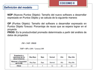 COCOMO II
Definición del modelo
NOP (Nuevos Puntos Objeto): Tamaño del nuevo software a desarrollar
expresado en Puntos Objeto y se calcula de la siguiente manera:
OP (Puntos Objeto): Tamaño del software a desarrollar expresado en
Puntos Objeto %reuso: Porcentaje de reuso que se espera lograr en el
proyecto
PROD: Es la productividad promedio determinada a partir del análisis de
datos de proyectos
 