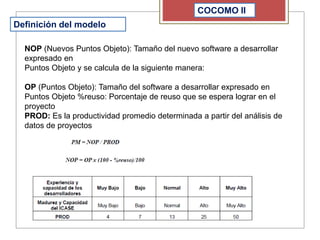 COCOMO II
Definición del modelo
NOP (Nuevos Puntos Objeto): Tamaño del nuevo software a desarrollar
expresado en
Puntos Objeto y se calcula de la siguiente manera:
OP (Puntos Objeto): Tamaño del software a desarrollar expresado en
Puntos Objeto %reuso: Porcentaje de reuso que se espera lograr en el
proyecto
PROD: Es la productividad promedio determinada a partir del análisis de
datos de proyectos
 