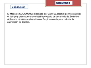 COCOMO II
Conclusión
El Modelos COCOMO fue diseñado por Barry W. Boehm permite calcular
el tiempo y presupuesto de nuestro proyecto de desarrollo de Software
Aplicando modelos matematismos Empíricamente para calcular la
estimación de Costos.
 