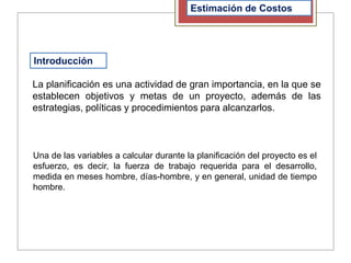 Introducción
Estimación de Costos
La planificación es una actividad de gran importancia, en la que se
establecen objetivos y metas de un proyecto, además de las
estrategias, políticas y procedimientos para alcanzarlos.
Una de las variables a calcular durante la planificación del proyecto es el
esfuerzo, es decir, la fuerza de trabajo requerida para el desarrollo,
medida en meses hombre, días-hombre, y en general, unidad de tiempo
hombre.
 