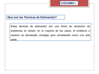COCOMO I
Que son las Técnicas de Estimación?
Estas técnicas de estimación son una forma de resolución de
problemas en donde, en la mayoría de los casos, el problema a
resolver es demasiado complejo para considerarlo como una sola
parte.
 