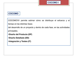 COCOMO I
COCOMO
COCOMO’81 permite estimar cómo se distribuye el esfuerzo y el
tiempo en las distintas fases
del desarrollo de un proyecto y dentro de cada fase, en las actividades
principales.
•Diseño del Producto (DP)
•Diseño Detallado (DD)
•Integración y Testeo (IT)
 
