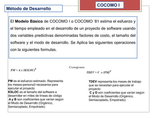 COCOMO I
Método de Desarrollo
El Modelo Básico de COCOMO I o COCOMO ’81 estima el esfuerzo y
el tiempo empleado en el desarrollo de un proyecto de software usando
dos variables predictivas denominadas factores de costo, el tamaño del
software y el modo de desarrollo. Se Aplica las siguientes operaciones
con la siguientes formulas.
PM es el esfuerzo estimado. Representa
los meses-persona3 necesarios para
ejecutar el proyecto
KSLOC es el tamaño del software a
desarrollar en miles de líneas de código
A y B son coeficientes que varían según
el Modo de Desarrollo (Orgánico,
Semiacoplado, Empotrado)
TDEV representa los meses de trabajo
que se necesitan para ejecutar el
proyecto
C y D son coeficientes que varían según
el Modo de Desarrollo (Orgánico,
Semiacoplado, Empotrado)
 