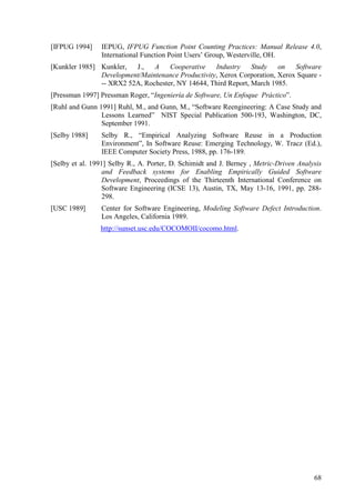 68
[IFPUG 1994] IEPUG, IFPUG Function Point Counting Practices: Manual Release 4.0,
International Function Point Users’ Group, Westerville, OH.
[Kunkler 1985] Kunkler, J., A Cooperative Industry Study on Software
Development/Maintenance Productivity, Xerox Corporation, Xerox Square -
-- XRX2 52A, Rochester, NY 14644, Third Report, March 1985.
[Pressman 1997] Pressman Roger, “Ingeniería de Software, Un Enfoque Práctico”.
[Ruhl and Gunn 1991] Ruhl, M., and Gunn, M., “Software Reengineering: A Case Study and
Lessons Learned” NIST Special Publication 500-193, Washington, DC,
September 1991.
[Selby 1988] Selby R., “Empirical Analyzing Software Reuse in a Production
Environment”, In Software Reuse: Emerging Technology, W. Tracz (Ed.),
IEEE Computer Society Press, 1988, pp. 176-189.
[Selby et al. 1991] Selby R., A. Porter, D. Schimidt and J. Berney , Metric-Driven Analysis
and Feedback systems for Enabling Empirically Guided Software
Development, Proceedings of the Thirteenth International Conference on
Software Engineering (ICSE 13), Austin, TX, May 13-16, 1991, pp. 288-
298.
[USC 1989] Center for Software Engineering, Modeling Software Defect Introduction.
Los Angeles, California 1989.
http://sunset.usc.edu/COCOMOII/cocomo.html.
 