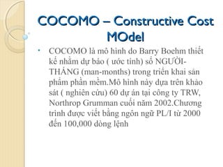 COCOMO – Constructive CostCOCOMO – Constructive Cost
MOdelMOdel
• COCOMO là mô hình do Barry Boehm thiết
kế nhằm dự báo ( ước tính) số NGƯỜI-
THÁNG (man-months) trong triển khai sản
phẩm phần mềm.Mô hình này dựa trên khảo
sát ( nghiên cứu) 60 dự án tại công ty TRW,
Northrop Grumman cuối năm 2002.Chương
trình được viết bằng ngôn ngữ PL/I từ 2000
đến 100,000 dòng lệnh
 