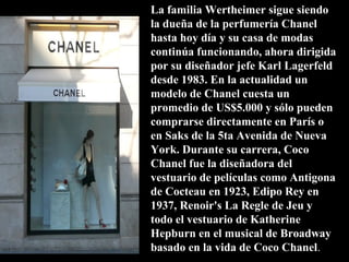 La familia Wertheimer sigue siendo
la dueña de la perfumería Chanel
hasta hoy día y su casa de modas
continúa funcionando, ahora dirigida
por su diseñador jefe Karl Lagerfeld
desde 1983. En la actualidad un
modelo de Chanel cuesta un
promedio de US$5.000 y sólo pueden
comprarse directamente en París o
en Saks de la 5ta Avenida de Nueva
York. Durante su carrera, Coco
Chanel fue la diseñadora del
vestuario de películas como Antigona
de Cocteau en 1923, Edipo Rey en
1937, Renoir's La Regle de Jeu y
todo el vestuario de Katherine
Hepburn en el musical de Broadway
basado en la vida de Coco Chanel.
 