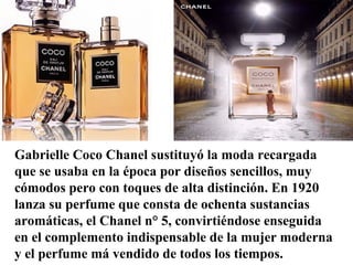 Gabrielle Coco Chanel sustituyó la moda recargada
que se usaba en la época por diseños sencillos, muy
cómodos pero con toques de alta distinción. En 1920
lanza su perfume que consta de ochenta sustancias
aromáticas, el Chanel n° 5, convirtiéndose enseguida
en el complemento indispensable de la mujer moderna
y el perfume má vendido de todos los tiempos.
 