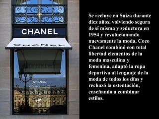 Se recluye en Suiza durante
diez años, volviendo segura
de sí misma y seductora en
1954 y revolucionando
nuevamente la moda. Coco
Chanel combinó con total
libertad elementos de la
moda masculina y
femenina, adaptó la ropa
deportiva al lenguaje de la
moda de todos los días y
rechazó la ostentación,
enseñando a combinar
estilos.
 