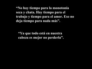 “No hay tiempo para la monotonía
seca y chata. Hay tiempo para el
trabajo y tiempo para el amor. Eso no
deja tiempo para nada más”.


 “Ya que todo está en nuestra
 cabeza es mejor no perderla”.
 