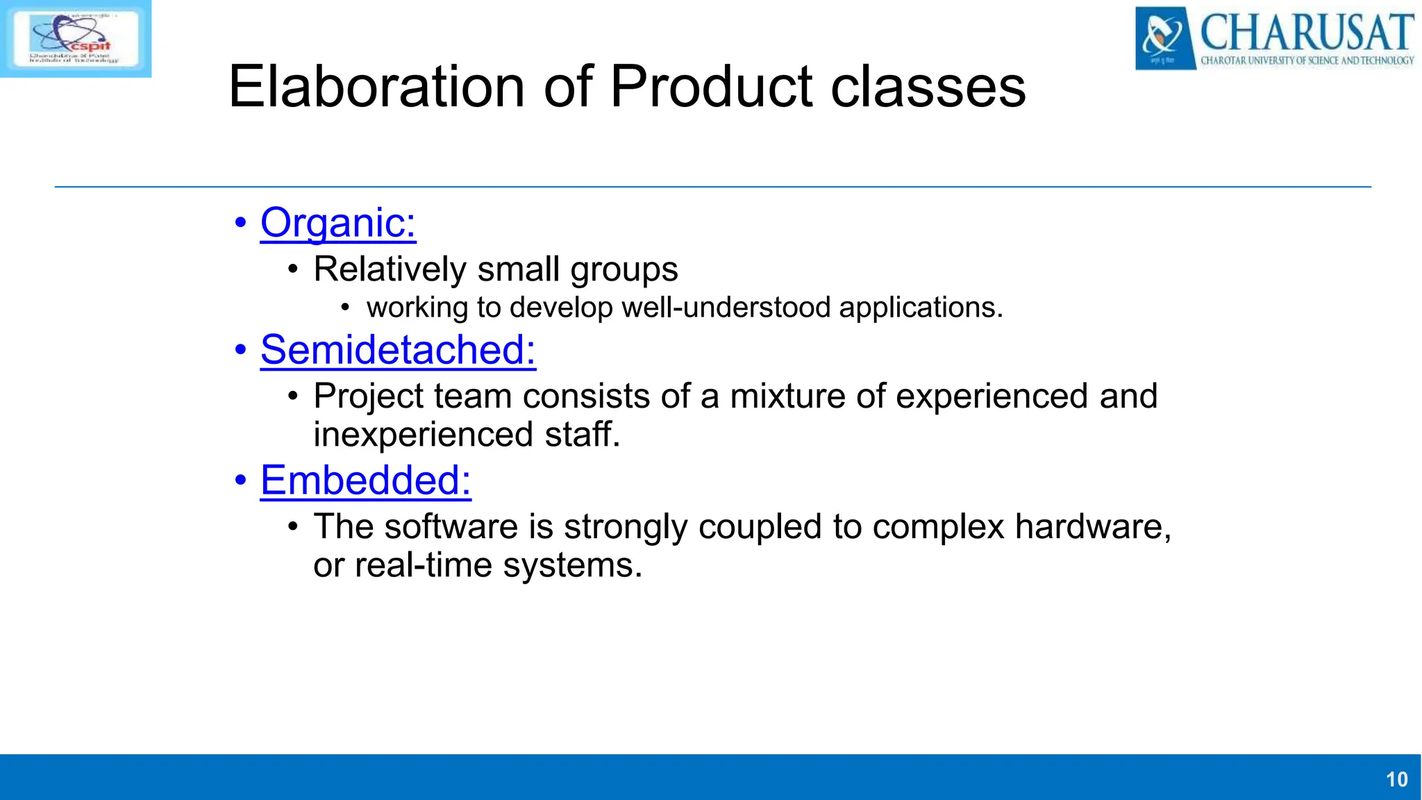 10
Elaboration of Product classes
• Organic:
• Relatively small groups
• working to develop well-understood applications.
• Semidetached:
• Project team consists of a mixture of experienced and
inexperienced staff.
• Embedded:
• The software is strongly coupled to complex hardware,
or real-time systems.
 
